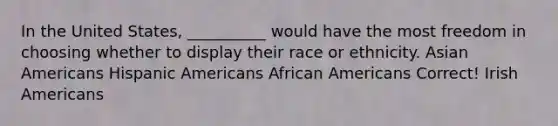 In the United States, __________ would have the most freedom in choosing whether to display their race or ethnicity. Asian Americans Hispanic Americans African Americans Correct! Irish Americans