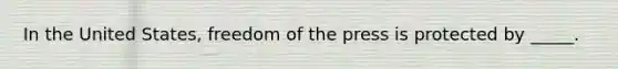 In the United States, freedom of the press is protected by _____.