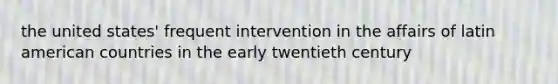 the united states' frequent intervention in the affairs of latin american countries in the early twentieth century