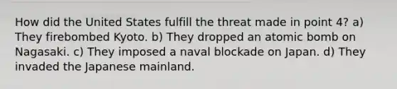 How did the United States fulfill the threat made in point 4? a) They firebombed Kyoto. b) They dropped an atomic bomb on Nagasaki. c) They imposed a naval blockade on Japan. d) They invaded the Japanese mainland.