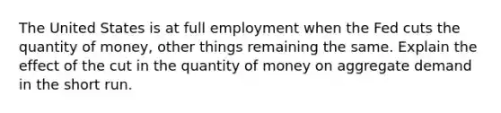 The United States is at full employment when the Fed cuts the quantity of money, other things remaining the same. Explain the effect of the cut in the quantity of money on aggregate demand in the short run.