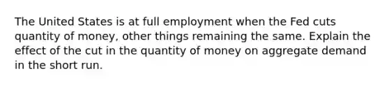 The United States is at full employment when the Fed cuts quantity of money, other things remaining the same. Explain the effect of the cut in the quantity of money on aggregate demand in the short run.