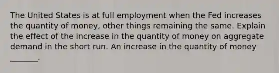 The United States is at full employment when the Fed increases the quantity of​ money, other things remaining the same. Explain the effect of the increase in the quantity of money on aggregate demand in the short run. An increase in the quantity of money​ _______.