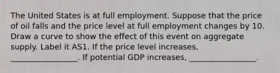 The United States is at full employment. Suppose that the price of oil falls and the price level at full employment changes by 10. Draw a curve to show the effect of this event on aggregate supply. Label it AS1. If the price level increases, _________________. If potential GDP increases, _________________.