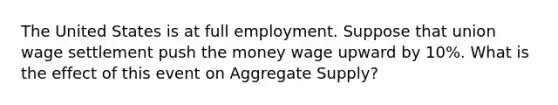 The United States is at full employment. Suppose that union wage settlement push the money wage upward by 10%. What is the effect of this event on Aggregate Supply?