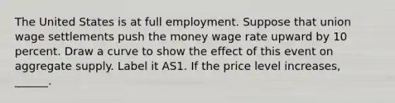 The United States is at full employment. Suppose that union wage settlements push the money wage rate upward by 10 percent. Draw a curve to show the effect of this event on aggregate supply. Label it AS1. If the price level​ increases, ______.