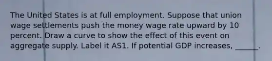 The United States is at full employment. Suppose that union wage settlements push the money wage rate upward by 10 percent. Draw a curve to show the effect of this event on aggregate supply. Label it AS1. If potential GDP​ increases, ______.