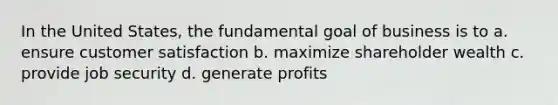 In the United States, the fundamental goal of business is to a. ensure customer satisfaction b. maximize shareholder wealth c. provide job security d. generate profits