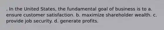 . In the United States, the fundamental goal of business is to a. ensure customer satisfaction. b. maximize shareholder wealth. c. provide job security. d. generate profits.