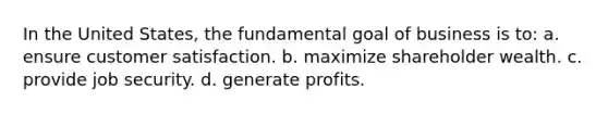 In the United States, the fundamental goal of business is to: a. ensure customer satisfaction. b. maximize shareholder wealth. c. provide job security. d. generate profits.