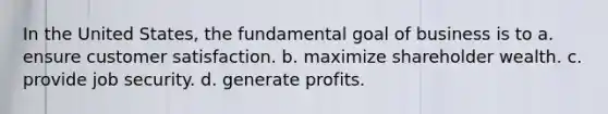 In the United States, the fundamental goal of business is to a. ensure customer satisfaction. b. maximize shareholder wealth. c. provide job security. d. generate profits.