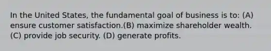 In the United States, the fundamental goal of business is to: (A) ensure customer satisfaction.(B) maximize shareholder wealth.(C) provide job security. (D) generate profits.