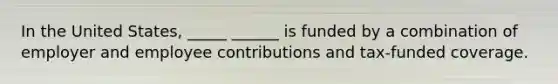 In the United States, _____ ______ is funded by a combination of employer and employee contributions and tax-funded coverage.