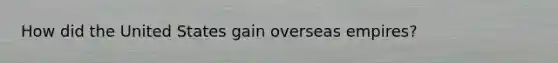 How did the United States gain overseas empires?
