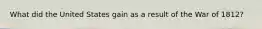 What did the United States gain as a result of the War of 1812?