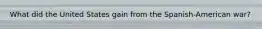What did the United States gain from the Spanish-American war?