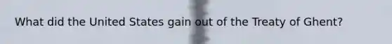 What did the United States gain out of the Treaty of Ghent?
