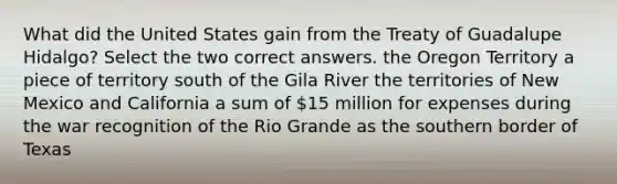 What did the United States gain from the Treaty of Guadalupe Hidalgo? Select the two correct answers. the Oregon Territory a piece of territory south of the Gila River the territories of New Mexico and California a sum of 15 million for expenses during the war recognition of the Rio Grande as the southern border of Texas