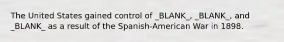 The United States gained control of _BLANK_, _BLANK_, and _BLANK_ as a result of the Spanish-American War in 1898.