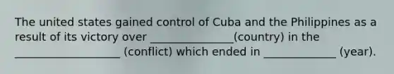 The united states gained control of Cuba and the Philippines as a result of its victory over _______________(country) in the ___________________ (conflict) which ended in _____________ (year).