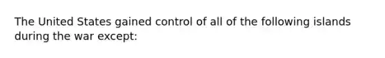 The United States gained control of all of the following islands during the war except: