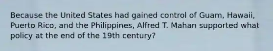 Because the United States had gained control of Guam, Hawaii, Puerto Rico, and the Philippines, Alfred T. Mahan supported what policy at the end of the 19th century?