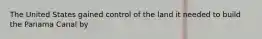 The United States gained control of the land it needed to build the Panama Canal by