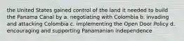 the United States gained control of the land it needed to build the Panama Canal by a. negotiating with Colombia b. invading and attacking Colombia c. implementing the Open Door Policy d. encouraging and supporting Panamanian independence