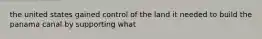 the united states gained control of the land it needed to build the panama canal by supporting what