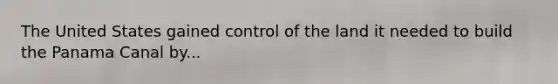 The United States gained control of the land it needed to build the Panama Canal by...