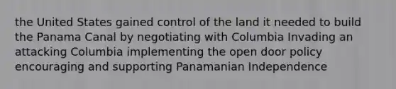 the United States gained control of the land it needed to build the Panama Canal by negotiating with Columbia Invading an attacking Columbia implementing the open door policy encouraging and supporting Panamanian Independence