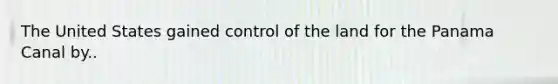 The United States gained control of the land for the Panama Canal by..