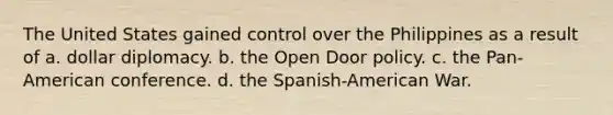 The United States gained control over the Philippines as a result of a. dollar diplomacy. b. the Open Door policy. c. the Pan-American conference. d. the Spanish-American War.