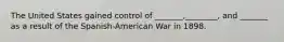 The United States gained control of _______,________, and _______ as a result of the Spanish-American War in 1898.