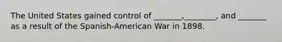 The United States gained control of _______,________, and _______ as a result of the Spanish-American War in 1898.