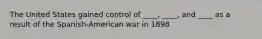 The United States gained control of ____, ____, and ____ as a result of the Spanish-American war in 1898