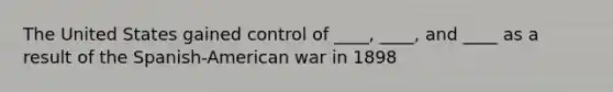 The United States gained control of ____, ____, and ____ as a result of the Spanish-American war in 1898