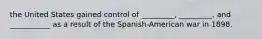 the United States gained control of _________, _________, and ___________ as a result of the Spanish-American war in 1898.