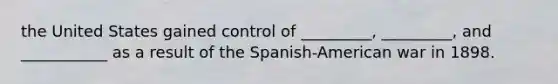 the United States gained control of _________, _________, and ___________ as a result of the Spanish-American war in 1898.