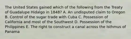 The United States gained which of the following from the Treaty of Guadalupe Hidalgo in 1848? A. An undisputed claim to Oregon B. Control of the sugar trade with Cuba C. Possession of California and most of the Southwest D. Possession of the Philippines E. The right to construct a canal across the Isthmus of Panama