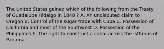 The United States gained which of the following from the Treaty of Guadalupe Hidalgo in 1848 ? A. An undisputed claim to Oregon B. Control of the sugar trade with Cuba C. Possession of California and most of the Southwest D. Possession of the Philippines E. The right to construct a canal across the Isthmus of Panama