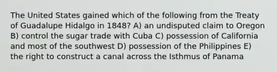 The United States gained which of the following from the Treaty of Guadalupe Hidalgo in 1848? A) an undisputed claim to Oregon B) control the sugar trade with Cuba C) possession of California and most of the southwest D) possession of the Philippines E) the right to construct a canal across the Isthmus of Panama