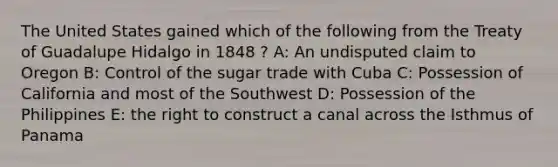 The United States gained which of the following from the Treaty of Guadalupe Hidalgo in 1848 ? A: An undisputed claim to Oregon B: Control of the sugar trade with Cuba C: Possession of California and most of the Southwest D: Possession of the Philippines E: the right to construct a canal across the Isthmus of Panama