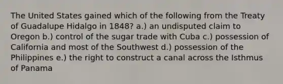 The United States gained which of the following from the Treaty of Guadalupe Hidalgo in 1848? a.) an undisputed claim to Oregon b.) control of the sugar trade with Cuba c.) possession of California and most of the Southwest d.) possession of the Philippines e.) the right to construct a canal across the Isthmus of Panama