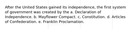 After the United States gained its independence, the first system of government was created by the a. Declaration of Independence. b. Mayflower Compact. c. Constitution. d. Articles of Confederation. e. Franklin Proclamation.