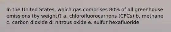 In the United States, which gas comprises 80% of all greenhouse emissions (by weight)? a. chlorofluorocarnons (CFCs) b. methane c. carbon dioxide d. nitrous oxide e. sulfur hexafluoride