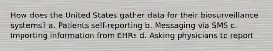 How does the United States gather data for their biosurveillance systems? a. Patients self-reporting b. Messaging via SMS c. Importing information from EHRs d. Asking physicians to report