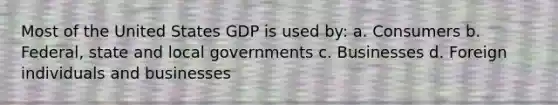 Most of the United States GDP is used by: a. Consumers b. Federal, state and local governments c. Businesses d. Foreign individuals and businesses