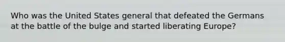 Who was the United States general that defeated the Germans at the battle of the bulge and started liberating Europe?
