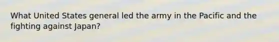 What United States general led the army in the Pacific and the fighting against Japan?